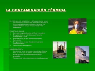 LA CONTAMINACIÓN TÉRMICA Es el deterioro de la calidad del aire o del agua ambiental, ya sea por incremento o descenso de la temperatura, afectando en forma negativa a los seres vivientes y al ambiente. Los cambios climáticos son una consecuencia de estos desequilibrios. PRINCIPALES CAUSAS: Generación de gases llamados de Efecto Invernadero. Energía en forma de  calor disipada por lámparas incandescentes o focos. Energía en forma de calor disipada por lámparas fluorescentes. Energía en forma de calor disipada por motores de combustión interna. Cambio brusco de temperatura. CÓMO NOS AFECTA: Inundaciones, lluvias torrenciales o sequías que afectan a todos los seres vivos de grandes extensiones de terreno. Posible aparición de enfermedades tropicales ya erradicadas. Puede provocar pulmonías o sofocamientos a las personas. 