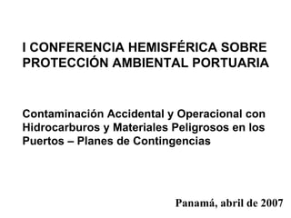I CONFERENCIA HEMISFÉRICA SOBRE PROTECCIÓN AMBIENTAL PORTUARIA   Contaminación Accidental y Operacional con Hidrocarburos y Materiales Peligrosos en los Puertos – Planes de Contingencias Panamá, abril de 2007 