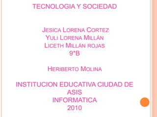 TECNOLOGIA Y SOCIEDAD
JESICA LORENA CORTEZ
YULI LORENA MILLÁN
LICETH MILLÁN ROJAS
9*B
HERIBERTO MOLINA
INSTITUCION EDUCATIVA CIUDAD DE
ASIS
INFORMATICA
2010
 