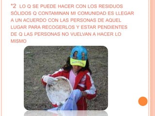 *2 LO Q SE PUEDE HACER CON LOS RESIDUOS
SÓLIDOS Q CONTAMINAN MI COMUNIDAD ES LLEGAR
A UN ACUERDO CON LAS PERSONAS DE AQUEL
LUGAR PARA RECOGERLOS Y ESTAR PENDIENTES
DE Q LAS PERSONAS NO VUELVAN A HACER LO
MISMO
 