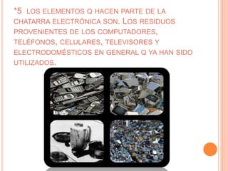 *5 LOS ELEMENTOS Q HACEN PARTE DE LA
CHATARRA ELECTRÓNICA SON. LOS RESIDUOS
PROVENIENTES DE LOS COMPUTADORES,
TELÉFONOS, CELULARES, TELEVISORES Y
ELECTRODOMÉSTICOS EN GENERAL Q YA HAN SIDO
UTILIZADOS.
 