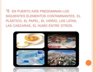 *6 EN PUERTO ASÍS PREDOMINAN LOS
SIGUIENTES ELEMENTOS CONTAMINANTES. EL
PLÁSTICO, EL PAPEL, EL VIDRIO, LAS LATAS,
LAS CASCARAS, EL HUMO ENTRE OTROS.
 