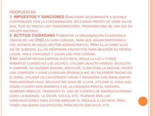 PROPUESTAS
1: IMPUESTOS Y SANCIONES SANCIONAR SEVERAMENTE A QUIENES
CONTRIBUYEN CON LA CONTAMINACIÓN, APLICANDO PARTES DE GRAN VALOR
QUE, POR SU PRECIO LOS TRANSGRESORES, PENSARAN MÁS DE UNA VEZ EN
VOLVER HACERLO.
2: ACTITUD CIUDADANA FOMENTAR LA ORGANIZACIÓN CIUDADANA A
TRAVÉS DE LAS ONG EN CADA COMUNA, PARA QUE HAGAN PARTICIPAR A
LOS VECINOS DE AQUEL SECTOR ADMINISTRATIVO. PARA ELLO COMO ALGO
ASÍ DE SUBSIDIO, ELLOS PROPONEN PROYECTOS PARA MEJORAR SU PROPIO
LUGAR, VAN A CONCURSO Y SALEN UNO POR COMUNA
3 NO GASTAR MUCHA ENERGÍA ELÉCTRICA, APAGA LA LUZ U OTROS
APARATOS CUANDO NO LOS OCUPES, UTILIZAR UN AUTO HÍBRIDO, BICICLETA
O CAMINAR, NO QUEMAR BASURA, RECICLAR, CLASIFICAR LA BASURA, HACER
UNA COMPOSTA Y USAR LA BASURA ORGÁNICA AHÍ, NO DILATARSE MUCHO EN
EL BAÑO, UTILIZAR UN CALENTADOR SOLAR Y REGADERA CON PARALIZADOR
PARA AHORRAR AGUA, RECOLECTAR AGUA DE LLUVIA, UTILIZAR EL AGUA QUE
SOBRA CUANDO NOS BAÑAMOS Y DE LA LAVADORA PARA EL INODORO,
SEMBRAR ÁRBOLES, PROMOVER EL USO DE FUENTES DE ENERGÍA ALTERNAS
COMO LA BIOMASA, LA SOLAR, EÓLICA, ETC. PLANEAR BIEN LAS
CONSTRUCCIONES PARA EVITAR ARROJAR EL DRENAJE A LOS RÍOS, PARA
TENER UNA BUENA CALEFACCIÓN, PARA REUTILIZAR AGUA, ETC.
 