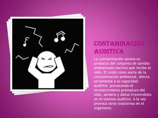 Contaminación auditivaLa contaminación sonora es producto del conjunto de sonidos ambientales nocivos que recibe el oído. El ruido como parte de la contaminación ambiental, afecta seriamente a la capacidad auditiva  provocando el envejecimiento prematuro del oído, sordera y daños irreversibles en el sistema auditivo. A la vez provoca otros trastornos en el organismo.