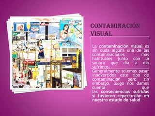 Contaminación visualLa contaminación visual es sin duda alguna una de las contaminaciones más habituales junto con la sonora que día a día sufrimos.Generalmente solemos pasar inadvertidos este tipo de contaminación pero sin embargo, luego nos damos cuenta que las consecuencias sufridas sí tuvieron repercusión en nuestro estado de salud.