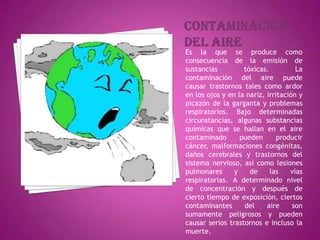 Contaminacióndel aireEs la que se produce como consecuencia de la emisión de sustancias tóxicas. La contaminación del aire puede causar trastornos tales como ardor en los ojos y en la nariz, irritación y picazón de la garganta y problemas respiratorios. Bajo determinadas circunstancias, algunas substancias químicas que se hallan en el aire contaminado pueden producir cáncer, malformaciones congénitas, daños cerebrales y trastornos del sistema nervioso, así como lesiones pulmonares y de las vías respiratorias. A determinado nivel de concentración y después de cierto tiempo de exposición, ciertos contaminantes del aire son sumamente peligrosos y pueden causar serios trastornos e incluso la muerte.