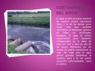 ContaminacióndelaguaEl agua no sólo es parte esencial de nuestra propia naturaleza física y la de los demás seres vivos, sino que también contribuye al bienestar general en todas las actividades humanas. El agua se utiliza mayormente como elemento indispensable en la dieta de todo ser vivo y ésta es uno de los pocos elementos sin los cuales no podría mantenerse la vida. Por todo esto el agua ofrece grandes beneficios al hombre, pero a la vez puede transmitir enfermedades, como el cólera.