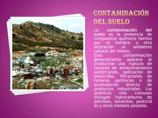 Contaminación del sueloLa contaminación del suelo es la presencia de compuestos químicos hechos por el hombre u otra alteración al ambiente natural del mismo.Esta contaminación generalmente aparece al producirse una ruptura de tanques de almacenamiento subterráneo, aplicación de pesticidas, filtraciones de rellenos sanitarios o de acumulación directa de productos industriales. Los químicos más comunes incluyen hidrocarburos de petróleo, solventes, pesticidas y otros metales pesados.