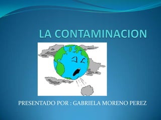 LA CONTAMINACION    PRESENTADO POR : GABRIELA MORENO PEREZ 