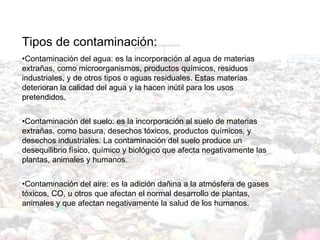 Tipos de contaminación: Contaminación del agua: es la incorporación al agua de materias extrañas, como microorganismos, productos químicos, residuos industriales, y de otros tipos o aguas residuales. Estas materias deterioran la calidad del agua y la hacen inútil para los usos pretendidos. Contaminación del suelo: es la incorporación al suelo de materias extrañas, como basura, desechos tóxicos, productos químicos, y desechos industriales. La contaminación del suelo produce un desequilibrio físico, químico y biológico que afecta negativamente las plantas, animales y humanos. Contaminación del aire: es la adición dañina a la atmósfera de gases tóxicos, CO, u otros que afectan el normal desarrollo de plantas, animales y que afectan negativamente la salud de los humanos.   
