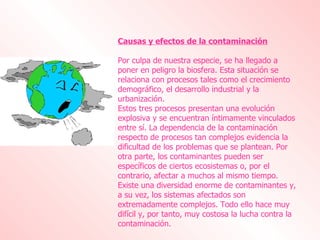 Causas y efectos de la contaminación Por culpa de nuestra especie, se ha llegado a poner en peligro la biosfera. Esta situación se relaciona con procesos tales como el crecimiento demográfico, el desarrollo industrial y la urbanización. Estos tres procesos presentan una evolución explosiva y se encuentran íntimamente vinculados entre sí. La dependencia de la contaminación respecto de procesos tan complejos evidencia la dificultad de los problemas que se plantean. Por otra parte, los contaminantes pueden ser específicos de ciertos ecosistemas o, por el contrario, afectar a muchos al mismo tiempo. Existe una diversidad enorme de contaminantes y, a su vez, los sistemas afectados son extremadamente complejos. Todo ello hace muy difícil y, por tanto, muy costosa la lucha contra la contaminación. 