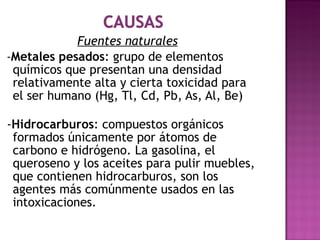 Fuentes naturales   - Metales pesados :  grupo de elementos químicos que presentan una densidad relativamente alta y cierta toxicidad para el ser humano (Hg, Tl, Cd, Pb, As, Al, Be)   - Hidrocarburos :  compuestos orgánicos formados únicamente por átomos de carbono e hidrógeno. La gasolina, el queroseno y los aceites para pulir muebles, que contienen hidrocarburos, son los agentes más comúnmente usados en las intoxicaciones. 