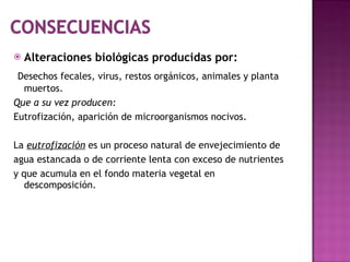 Alteraciones biológicas producidas por: Desechos fecales, virus, restos orgánicos, animales y planta muertos. Que a su vez producen: Eutrofización, aparición de microorganismos nocivos. La  eutrofización  es un proceso natural de envejecimiento de agua estancada o de corriente lenta con exceso de nutrientes y que acumula en el fondo materia vegetal en descomposición. 