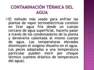 El método más usado para enfriar las plantas de vapor termoeléctricas consiste en tirar agua fría desde un cuerpo cercano de agua superficial, hacerlo pasar a través de los condensadores de la planta y devolverla calentada al mismo cuerpo de agua. Las temperaturas elevadas disminuyen el oxígeno disuelto en el agua. Los peces adaptados a una temperatura particular pueden morir por choque térmico (cambio drástico de temperatura del agua).  