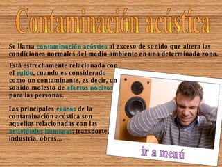 Contaminación acústica Se llama  contaminación acústica  al exceso de sonido que altera las condiciones normales del medio ambiente en una determinada zona.  Está estrechamente relacionada con el  ruido , cuando es considerado como un contaminante, es decir, un sonido molesto de  efectos nocivos  para las personas. Las principales  causas  de la contaminación acústica son aquellas relacionadas con las  actividades humanas : transporte, industria, obras... ir a menú 