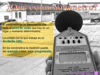 ¿Qué es un sonómetro? El sonómetro es un instrumento que mide el  nivel de ruido   que hay en un lugar y momento determinados.  La unidad con la que trabaja es  el decibelio (dB) .   En los sonómetros la medición puede ser  manual ,  o bien, estar  programada . | ir a menú 