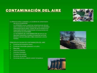 CONTAMINACIÓN DEL AIRE La diferencia entre un episodio y un accidente de contaminación del aire es fundamental. Un EPISODIO ocurre cuando las contaminaciones del aire diario combinan con otros factores para crear una atmósfera amenazante para la salud. A pesar de que el hombre es el responsable del factor contaminación, la concurrencia con otos factores es incontrolable. Un ACCIDENTE DE CONTAMINACIÓN del aire es una descarga inadvertida y evitable de sustancias químicas tóxicas a menudo atribuible a fallos mecánicos o al error humano. PRINCIPALES CAUSAS DE CONTAMINACIÓN DEL AIRE: Emisiones de transporte urbano. Emisiones industriales gaseosos o en polvo. Basurales. Quema de basuras. Incendios forestales. Fumigaciones aéreas. Derrames de petróleo. Corrientes del aire y relación presión/ tempeatura. 