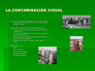 LA CONTAMINACIÓN VISUAL Es el cambio o desequilibrio del paisaje, ya sea natural o artificial, que afecta las condiciones de vida y las funciones vitales de los seres vivientes. PRINCIPALES CAUSAS DE LA CONTAMINACIÓN VISUAL: Excesos de avisos publicitarios e informativos en forma de carteles en vías. Excesos de avisos publicitarios e informativos de programas en general por televisión. Nuevas edificaciones o distorsiones en paisajes naturales que ahuyentan a los animales. Basurales que malogran el paisaje y pueden alejar el turismo. CÓMO NOS AFCTA: Estrés. Dolor de cabeza. Distracciones peligrosas. Accidentes de tránsito. Problemas ecológicos. 