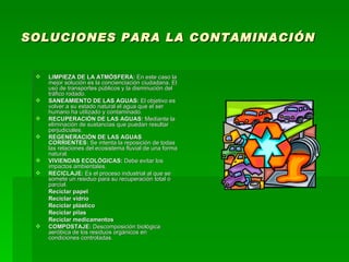SOLUCIONES PARA LA CONTAMINACIÓN LIMPIEZA DE LA ATMÓSFERA:  En este caso la mejor solución es la concienciación ciudadana. El uso de transportes públicos y la disminución del tráfico rodado. SANEAMIENTO DE LAS AGUAS:  El objetivo es volver a su estado natural el agua que el ser humano ha utilizado y contaminado.  RECUPERACIÓN DE LAS AGUAS:  Mediante la eliminación de sustancias que puedan resultar perjudiciales. REGENERACIÓN DE LAS AGUAS CORRIENTES:  Se intenta la reposición de todas las relaciones del ecosistema fluvial de una forma natural. VIVIENDAS ECOLÓGICAS:  Debe evitar los impactos ambientales. RECICLAJE:  Es el proceso industrial al que se somete un residuo para su recuperación total o parcial.  Reciclar papel Reciclar vidrio Reciclar plástico Reciclar pilas Reciclar medicamentos COMPOSTAJE:  Descomposición biológica aeróbica de los residuos orgánicos en condiciones controladas. 