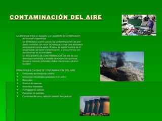 CONTAMINACIÓN DEL AIRE


 La diferencia entre un episodio y un accidente de contaminación
       del aire es fundamental.
       Un EPISODIO ocurre cuando las contaminaciones del aire
       diario combinan con otros factores para crear una atmósfera
       amenazante para la salud. A pesar de que el hombre es el
       responsable del factor contaminación, la concurrencia con
       otos factores es incontrolable.
       Un ACCIDENTE DE CONTAMINACIÓN del aire es una
       descarga inadvertida y evitable de sustancias químicas
       tóxicas a menudo atribuible a fallos mecánicos o al error
       humano.

 PRINCIPALES CAUSAS DE CONTAMINACIÓN DEL AIRE:
    Emisiones de transporte urbano.
    Emisiones industriales gaseosos o en polvo.
    Basurales.
    Quema de basuras.
    Incendios forestales.
    Fumigaciones aéreas.
    Derrames de petróleo.
    Corrientes del aire y relación presión/ tempeatura.
 