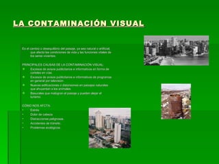 LA CONTAMINACIÓN VISUAL


 Es el cambio o desequilibrio del paisaje, ya sea natural o artificial,
       que afecta las condiciones de vida y las funciones vitales de
       los seres vivientes.

 PRINCIPALES CAUSAS DE LA CONTAMINACIÓN VISUAL:
    Excesos de avisos publicitarios e informativos en forma de
     carteles en vías.
    Excesos de avisos publicitarios e informativos de programas
     en general por televisión.
    Nuevas edificaciones o distorsiones en paisajes naturales
     que ahuyentan a los animales.
    Basurales que malogran el paisaje y pueden alejar el
     turismo.

 CÓMO NOS AFCTA:
 •  Estrés.
 •  Dolor de cabeza.
 •  Distracciones peligrosas.
 •  Accidentes de tránsito.
 •  Problemas ecológicos.
 