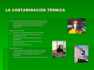 LA CONTAMINACIÓN TÉRMICA


 Es el deterioro de la calidad del aire o del agua ambiental, ya sea
       por incremento o descenso de la temperatura, afectando en
       forma negativa a los seres vivientes y al ambiente. Los
       cambios climáticos son una consecuencia de estos
       desequilibrios.

 PRINCIPALES CAUSAS:
    Generación de gases llamados de Efecto Invernadero.
    Energía en forma de calor disipada por lámparas
     incandescentes o focos.
    Energía en forma de calor disipada por lámparas
     fluorescentes.
    Energía en forma de calor disipada por motores de
     combustión interna.
    Cambio brusco de temperatura.

 CÓMO NOS AFECTA:
 •  Inundaciones, lluvias torrenciales o sequías que afectan a
    todos los seres vivos de grandes extensiones de terreno.
 •  Posible aparición de enfermedades tropicales ya
    erradicadas.
 •  Puede provocar pulmonías o sofocamientos a las personas.
 