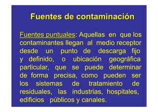 Fuentes de contaminación

Fuentes puntuales: Aquellas en que los
         puntuales
contaminantes llegan al medio receptor
desde un punto de descarga fijo
y definido, o ubicación geográfica
particular, que se puede determinar
de forma precisa, como pueden ser
los sistemas de tratamiento de
residuales, las industrias, hospitales,
edificios públicos y canales.
 