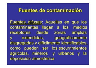Fuentes de contaminación

Fuentes difusas: Aquellas en que los
          difusas
contaminantes llegan a los medios
receptores desde zonas amplias
y     extendidas,      geográficamente
disgregadas y difícilmente identificables,
como pueden ser los escurrimientos
agrícolas, mineros y urbanos y la
deposición atmosférica.
 