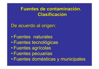 Fuentes de contaminación.
           Clasificación

De acuerdo al origen:

• Fuentes naturales
• Fuentes tecnológicas
• Fuentes agrícolas
• Fuentes pecuarias
• Fuentes domésticas y municipales
 