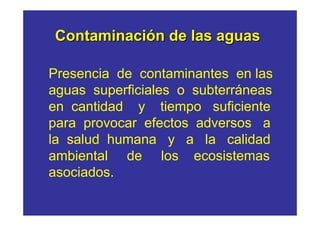 Contaminación de las aguas

Presencia de contaminantes en las
aguas superficiales o subterráneas
en cantidad y tiempo suficiente
para provocar efectos adversos a
la salud humana y a la calidad
ambiental de los ecosistemas
asociados.
 