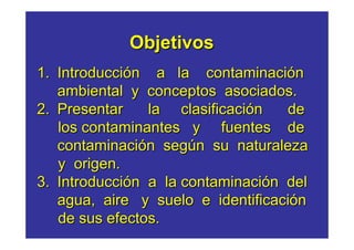 Objetivos
1. Introducción a la contaminación
   ambiental y conceptos asociados.
2. Presentar    la clasificación   de
   los contaminantes y fuentes de
   contaminación según su naturaleza
   y origen.
3. Introducción a la contaminación del
   agua, aire y suelo e identificación
   de sus efectos.
 