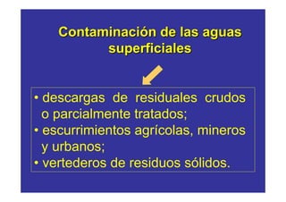 Contaminación de las aguas
          superficiales


• descargas de residuales crudos
  o parcialmente tratados;
• escurrimientos agrícolas, mineros
  y urbanos;
• vertederos de residuos sólidos.
 