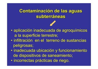 Contaminación de las aguas
          subterráneas

• aplicación inadecuada de agroquímicos
   a la superficie terrestre;
• infiltración en el terreno de sustancias
  peligrosas;
• inadecuada ubicación y funcionamiento
  de dispositivos de saneamiento;
• incorrectas prácticas de riego.
 