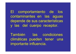 El comportamiento de los
contaminantes en las aguas
depende de sus características
y las del cuerpo receptor.

También      las condiciones
climáticas pueden tener una
importante influencia.
 