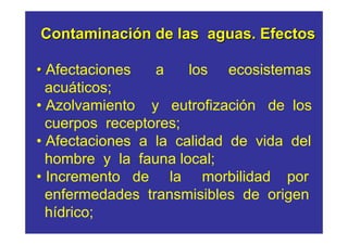 Contaminación de las aguas. Efectos

• Afectaciones   a    los ecosistemas
  acuáticos;
• Azolvamiento y eutrofización de los
  cuerpos receptores;
• Afectaciones a la calidad de vida del
  hombre y la fauna local;
• Incremento de la morbilidad por
  enfermedades transmisibles de origen
  hídrico;
 