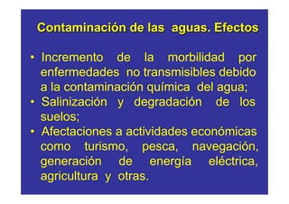 Contaminación de las aguas. Efectos

• Incremento de la morbilidad por
  enfermedades no transmisibles debido
  a la contaminación química del agua;
• Salinización y degradación de los
  suelos;
• Afectaciones a actividades económicas
  como turismo, pesca, navegación,
  generación de energía eléctrica,
  agricultura y otras.
 
