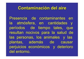 Contaminación del aire

Presencia de contaminantes en
la atmósfera, en cantidades y
períodos de tiempo tales, que
resultan nocivos para la salud de
las personas, los animales y las
plantas, además      de    causar
perjuicios económicos y deterioro
del entorno.
 