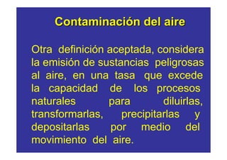 Contaminación del aire

Otra definición aceptada, considera
la emisión de sustancias peligrosas
al aire, en una tasa que excede
la capacidad de los procesos
naturales       para        diluirlas,
transformarlas,    precipitarlas y
depositarlas     por medio del
movimiento del aire.
 
