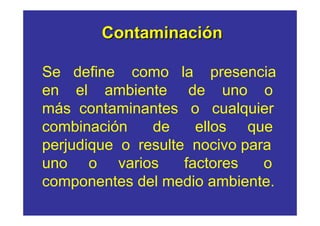 Contaminación

Se define como la presencia
en el ambiente de uno o
más contaminantes o cualquier
combinación    de     ellos que
perjudique o resulte nocivo para
uno o varios        factores   o
componentes del medio ambiente.
 
