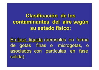 Clasificación de los
 contaminantes del aire según
        su estado físico:

En fase líquida (aerosoles en forma
de gotas finas o microgotas, o
asociados con partículas en fase
sólida).
 