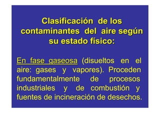 Clasificación de los
 contaminantes del aire según
        su estado físico:

En fase gaseosa (disueltos en el
aire: gases y vapores). Proceden
fundamentalmente de procesos
industriales y de combustión y
fuentes de incineración de desechos.
 