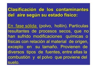 Clasificación de los contaminantes
del aire según su estado físico:

En fase sólida (polvo, hollín). Partículas
resultantes de procesos secos, que no
han sufrido modificaciones químicas o
físicas con relación al material de origen,
excepto en su tamaño. Provienen de
diversos tipos de fuentes, entre ellas la
combustión y el polvo que proviene del
suelo.
 