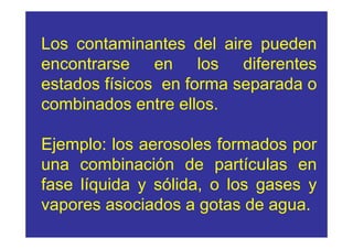 Los contaminantes del aire pueden
encontrarse en los diferentes
estados físicos en forma separada o
combinados entre ellos.

Ejemplo: los aerosoles formados por
una combinación de partículas en
fase líquida y sólida, o los gases y
vapores asociados a gotas de agua.
 