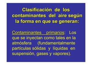 Clasificación de los
contaminantes del aire según
 la forma en que se generan:

Contaminantes primarios: Los
                  primarios
que se inyectan como tales en la
atmósfera (fundamentalmente
partículas sólidas y líquidas en
suspensión, gases y vapores).
 