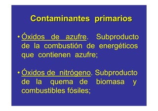 Contaminantes primarios

• Óxidos de azufre. Subproducto
  de la combustión de energéticos
  que contienen azufre;

• Óxidos de nitrógeno. Subproducto
  de la quema de biomasa y
  combustibles fósiles;
 