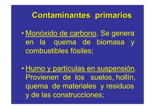 Contaminantes primarios

• Monóxido de carbono. Se genera
  en la quema de biomasa y
  combustibles fósiles;

• Humo y partículas en suspensión.
  Provienen de los suelos, hollín,
  quema de materiales y residuos
  y de las construcciones;
 