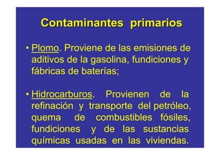 Contaminantes primarios

• Plomo. Proviene de las emisiones de
  aditivos de la gasolina, fundiciones y
  fábricas de baterías;

• Hidrocarburos. Provienen de la
  refinación y transporte del petróleo,
  quema de combustibles fósiles,
  fundiciones y de las sustancias
  químicas usadas en las viviendas.
 