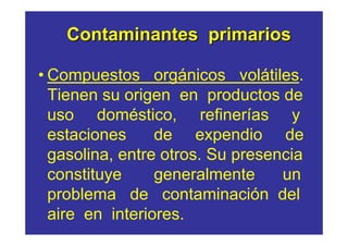 Contaminantes primarios

• Compuestos orgánicos volátiles.
  Tienen su origen en productos de
  uso doméstico, refinerías y
  estaciones     de expendio de
  gasolina, entre otros. Su presencia
  constituye     generalmente     un
  problema de contaminación del
  aire en interiores.
 