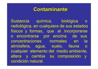 Contaminante

Sustancia     química,      biológica   o
radiológica, en cualquiera de sus estados
físicos y formas, que al incorporarse
o encontrarse por encima de sus
concentraciones      normales      en la
atmósfera, agua, suelo, fauna o
cualquier elemento del medio ambiente,
altera y cambia su composición y
condición natural.
 