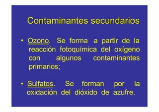 Contaminantes secundarios

• Ozono. Se forma a partir de la
  reacción fotoquímica del oxígeno
  con     algunos    contaminantes
  primarios;

• Sulfatos. Se forman por la
  oxidación del dióxido de azufre.
 